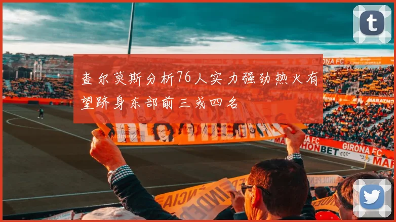 查尔莫斯分析76人实力强劲热火有望跻身东部前三或四名