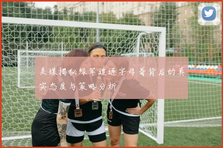 美媒揭秘绿军追逐字母哥背后的真实态度与策略分析