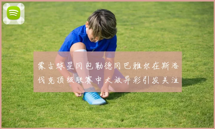 蒙古球星冈包勒德冈巴雅尔在斯洛伐克顶级联赛中大放异彩引发关注