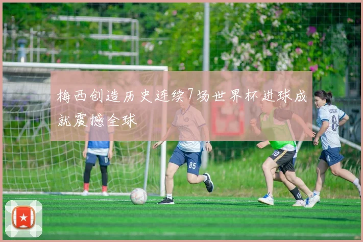 梅西创造历史连续7场世界杯进球成就震撼全球