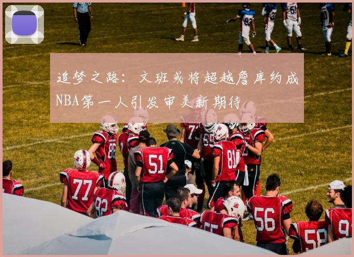 追梦之路：文班或将超越詹库约成NBA第一人引发审美新期待