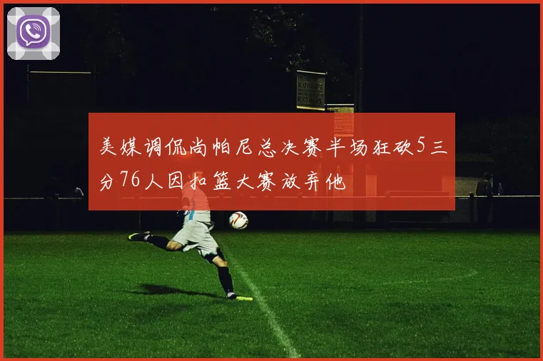 美媒调侃尚帕尼总决赛半场狂砍5三分76人因扣篮大赛放弃他