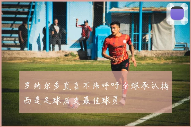 罗纳尔多直言不讳呼吁全球承认梅西是足球历史最佳球员