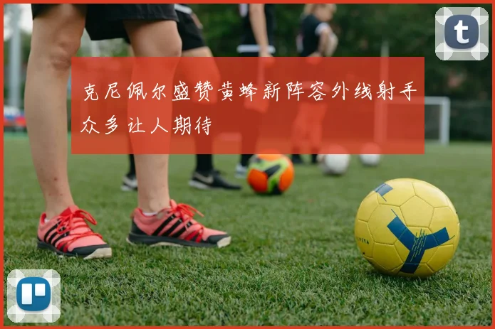 克尼佩尔盛赞黄蜂新阵容外线射手众多让人期待