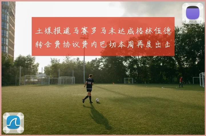土媒报道马赛罗马未达成格林伍德转会费协议费内巴切本周再度出击
