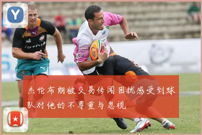 杰伦布朗被交易传闻困扰感受到球队对他的不尊重与忽视