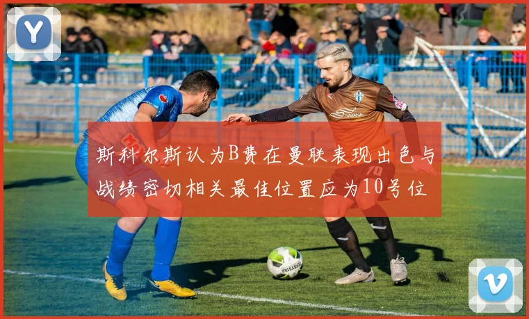 斯科尔斯认为B费在曼联表现出色与战绩密切相关最佳位置应为10号位