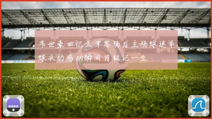 韦世豪回忆天津客场后主场球迷举球衣的感动瞬间将铭记一生