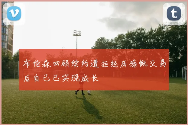布伦森回顾续约遭拒经历感慨交易后自己已实现成长